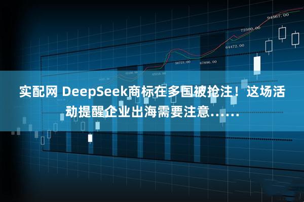 实配网 DeepSeek商标在多国被抢注！这场活动提醒企业出海需要注意……