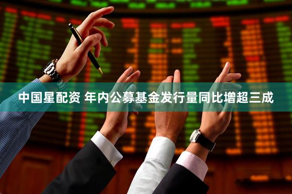 中国星配资 年内公募基金发行量同比增超三成