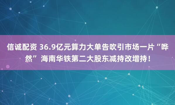 信诚配资 36.9亿元算力大单告吹引市场一片“哗然” 海南华铁第二大股东减持改增持！