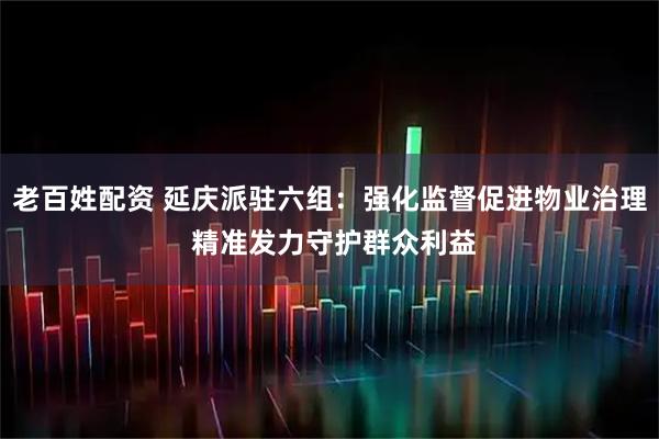 老百姓配资 延庆派驻六组：强化监督促进物业治理 精准发力守护群众利益