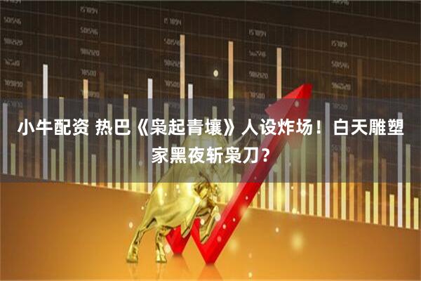 小牛配资 热巴《枭起青壤》人设炸场！白天雕塑家黑夜斩枭刀？