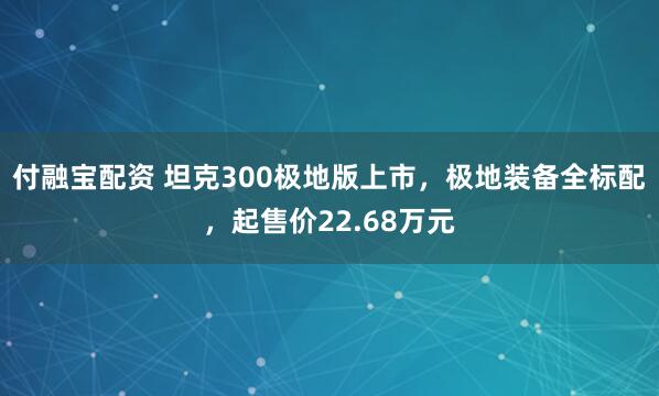 付融宝配资 坦克300极地版上市,极地装备全标配,起售价22.68万元