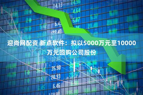 迎尚网配资 新点软件：拟以5000万元至10000万元回购公司股份
