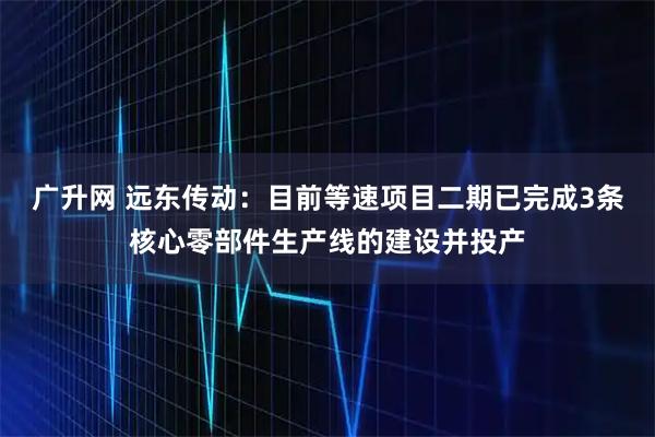 广升网 远东传动：目前等速项目二期已完成3条核心零部件生产线的建设并投产