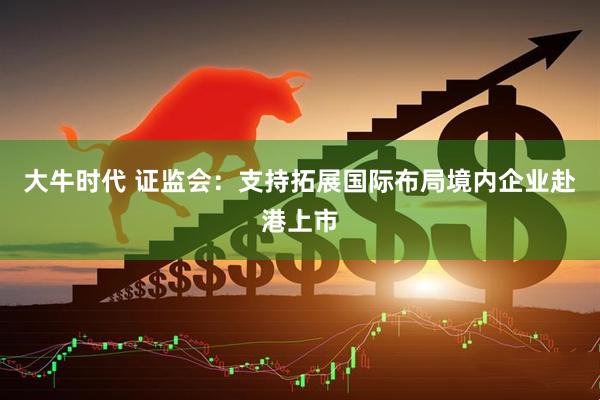 大牛时代 证监会：支持拓展国际布局境内企业赴港上市