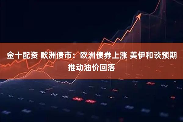 金十配资 欧洲债市：欧洲债券上涨 美伊和谈预期推动油价回落